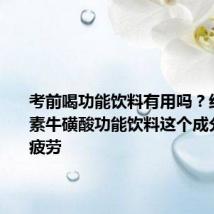 考前喝功能饮料有用吗?红牛维生素牛磺酸功能饮料这个成分能缓解疲劳