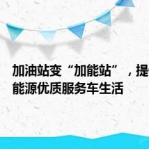 加油站变“加能站”,提供综合能源优质服务车生活