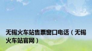 无锡火车站售票窗口电话（无锡火车站官网）