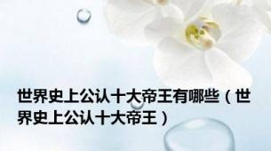 世界史上公认十大帝王有哪些（世界史上公认十大帝王）