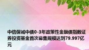 中信保诚中债0-3年政策性金融债指数证券投资基金首次募集规模达到79.997亿元