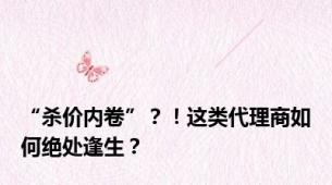 “杀价内卷”？！这类代理商如何绝处逢生？