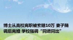博士从高校离职被索赔10万 妻子随调后离婚 学校强调“同进同出”