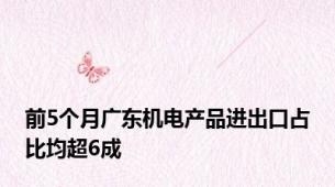 前5个月广东机电产品进出口占比均超6成
