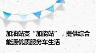 加油站变“加能站”，提供综合能源优质服务车生活