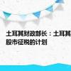土耳其财政部长：土耳其推迟对股市征税的计划
