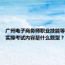 广州电子商务师职业技能等级证书实操考试内容是什么题型?