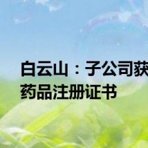 白云山：子公司获澳门药品注册证书