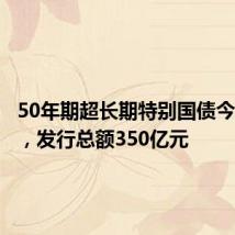 50年期超长期特别国债今天首发,发行总额350亿元