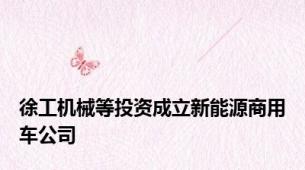 徐工机械等投资成立新能源商用车公司