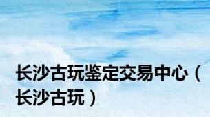 长沙古玩鉴定交易中心（长沙古玩）