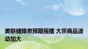 美联储降息预期摇摆 大宗商品波动加大