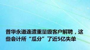 普华永道连遭重量级客户解聘，这些会计所“瓜分”了近5亿失单