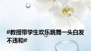 #教授带学生欢乐跳舞一头白发不违和#