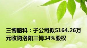 三博脑科：子公司拟5164.26万元收购洛阳三博34%股权