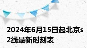 2024年6月15日起北京s2线最新时刻表