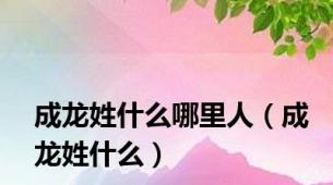 成龙姓什么哪里人（成龙姓什么）