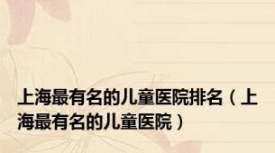 上海最有名的儿童医院排名（上海最有名的儿童医院）