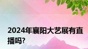 2024年襄阳大艺展有直播吗?