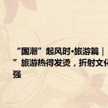 “国潮”起风时·旅游篇|“新中式”旅游热得发烫,折射文化自信自强
