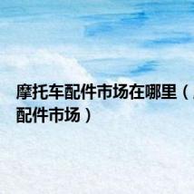 摩托车配件市场在哪里(摩托车配件市场)