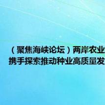 (聚焦海峡论坛)两岸农业界人士携手探索推动种业高质量发展