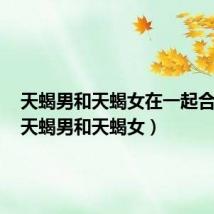 天蝎男和天蝎女在一起合适吗（天蝎男和天蝎女）