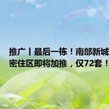 推广丨最后一栋!南部新城河景低密住区即将加推,仅72套!