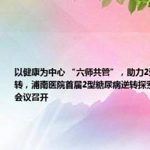 以健康为中心 “六师共管”,助力2型糖尿病逆转,浦南医院首届2型糖尿病逆转探索研究学术会议召开