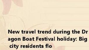 New travel trend during the Dragon Boat Festival holiday: Big city residents flo