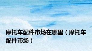 摩托车配件市场在哪里（摩托车配件市场）