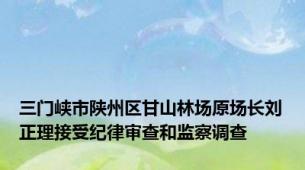 三门峡市陕州区甘山林场原场长刘正理接受纪律审查和监察调查