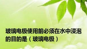 玻璃电极使用前必须在水中浸泡的目的是（玻璃电极）