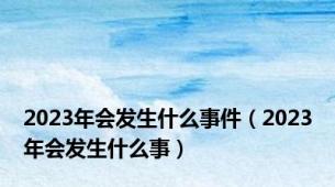 2023年会发生什么事件（2023年会发生什么事）