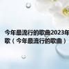 今年最流行的歌曲2023年是什么歌（今年最流行的歌曲）