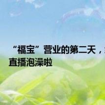 “福宝”营业的第二天，给大家直播泡澡啦