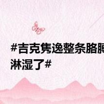 #吉克隽逸整条胳膊都被淋湿了#