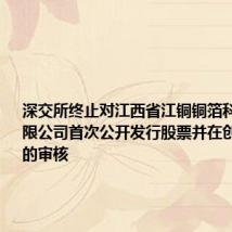 深交所终止对江西省江铜铜箔科技股份有限公司首次公开发行股票并在创业板上市的审核