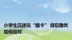 小学生沉迷玩“烟卡” 背后隐忧如何应对