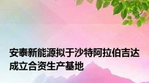 安泰新能源拟于沙特阿拉伯吉达成立合资生产基地