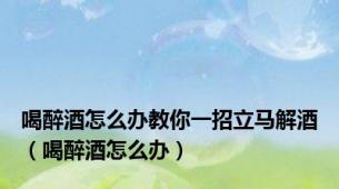 喝醉酒怎么办教你一招立马解酒（喝醉酒怎么办）