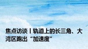 焦点访谈丨轨道上的长三角、大湾区跑出“加速度”