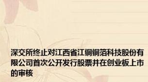 深交所终止对江西省江铜铜箔科技股份有限公司首次公开发行股票并在创业板上市的审核