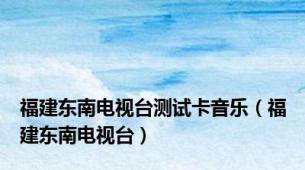 福建东南电视台测试卡音乐（福建东南电视台）