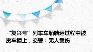 “复兴号”列车车厢转运过程中被货车撞上，交警：无人受伤
