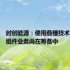 时创能源：使用叠栅技术的组件组件业务尚在筹备中