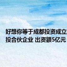 好想你等于成都投资成立数智创投合伙企业 出资额5亿元