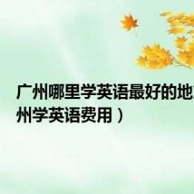广州哪里学英语最好的地方（广州学英语费用）