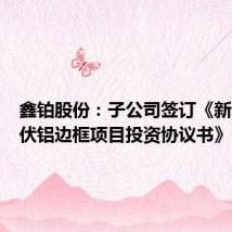 鑫铂股份:子公司签订《新一代光伏铝边框项目投资协议书》
