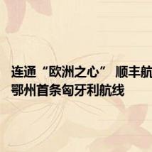 连通“欧洲之心” 顺丰航空开通鄂州首条匈牙利航线